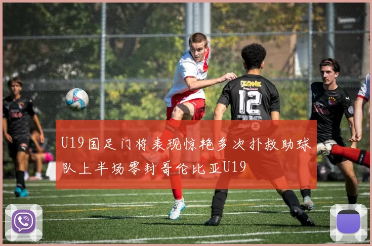 U19国足门将表现惊艳多次扑救助球队上半场零封哥伦比亚U19
