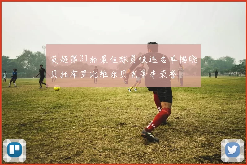 英超第31轮最佳球员候选名单揭晓贝托布罗比维尔贝克争夺荣誉