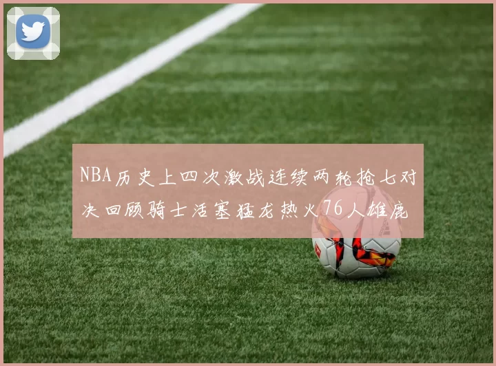 NBA历史上四次激战连续两轮抢七对决回顾骑士活塞猛龙热火76人雄鹿子弹马刺