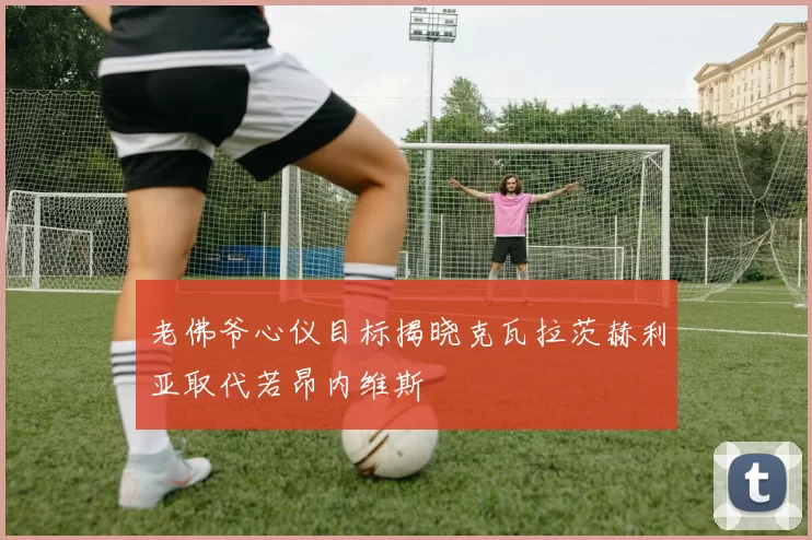 老佛爷心仪目标揭晓克瓦拉茨赫利亚取代若昂内维斯