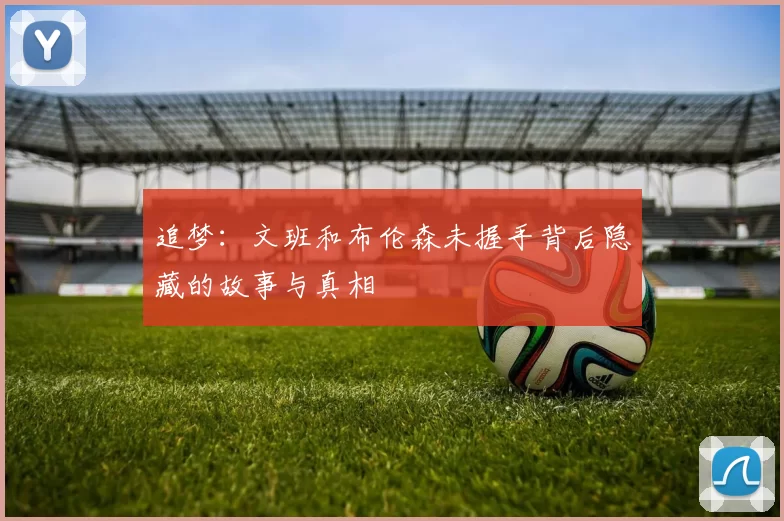 追梦：文班和布伦森未握手背后隐藏的故事与真相