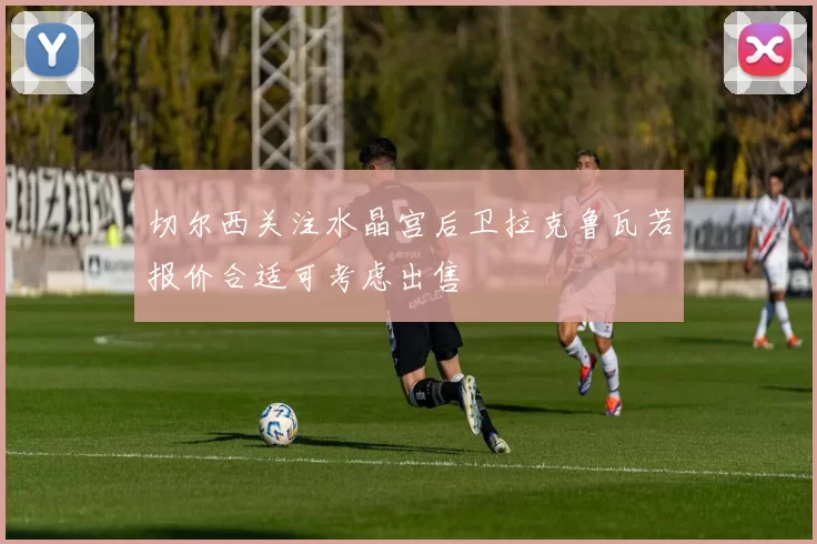切尔西关注水晶宫后卫拉克鲁瓦若报价合适可考虑出售