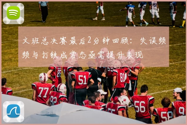 文班总决赛最后2分钟回顾：失误频频与打铁成常态亟需提升表现