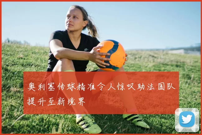 奥利塞传球精准令人惊叹助法国队提升至新境界