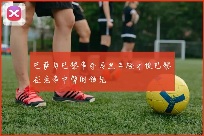 巴萨与巴黎争夺马里年轻才俊巴黎在竞争中暂时领先
