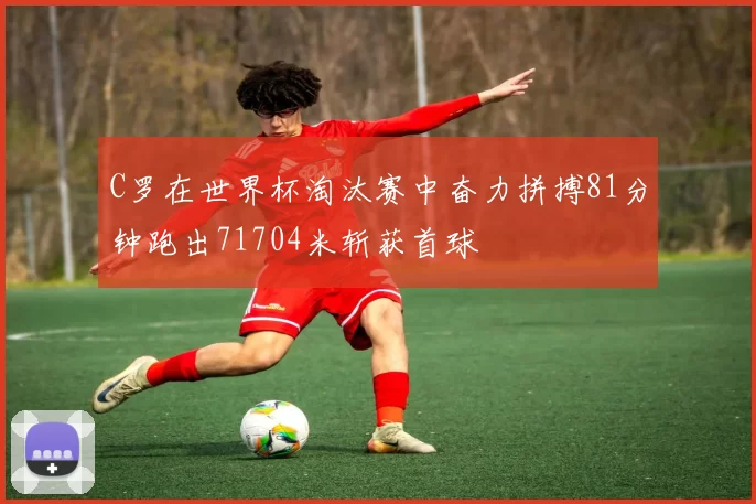 C罗在世界杯淘汰赛中奋力拼搏81分钟跑出71704米斩获首球