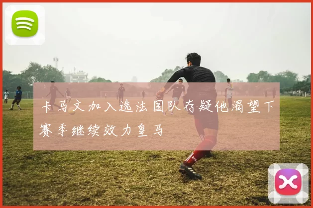 卡马文加入选法国队存疑他渴望下赛季继续效力皇马