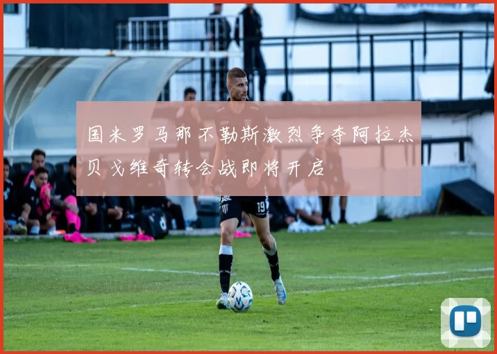 国米罗马那不勒斯激烈争夺阿拉杰贝戈维奇转会战即将开启