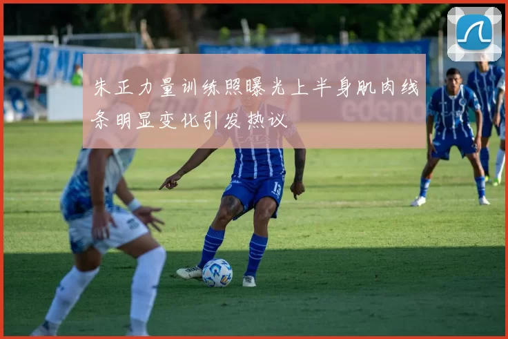 朱正力量训练照曝光上半身肌肉线条明显变化引发热议