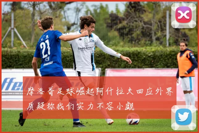 摩洛哥足球崛起阿什拉夫回应外界质疑称我们实力不容小觑