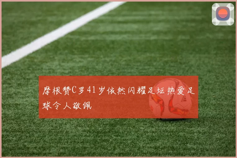 摩根赞C罗41岁依然闪耀足坛热爱足球令人敬佩