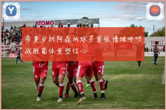 希曼分析阿森纳球员紧张情绪呼吁战胜葡体重塑信心
