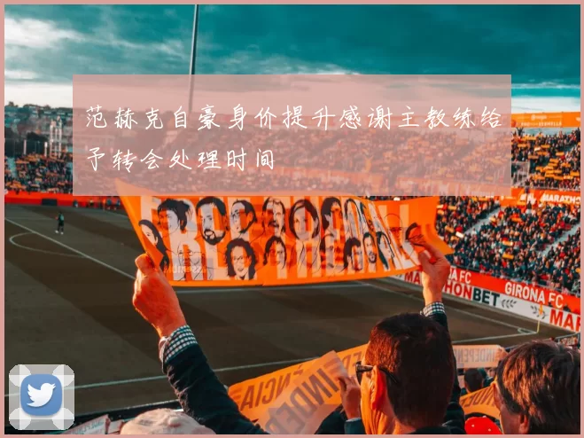 范赫克自豪身价提升感谢主教练给予转会处理时间