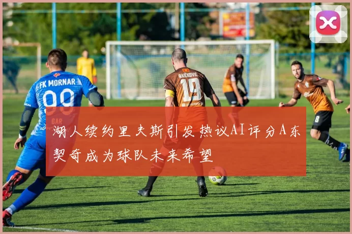 湖人续约里夫斯引发热议AI评分A东契奇成为球队未来希望