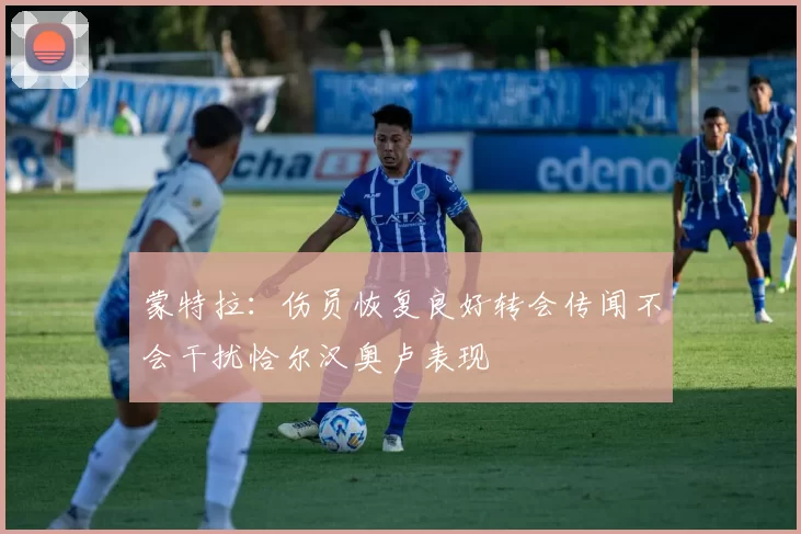 蒙特拉：伤员恢复良好转会传闻不会干扰恰尔汉奥卢表现