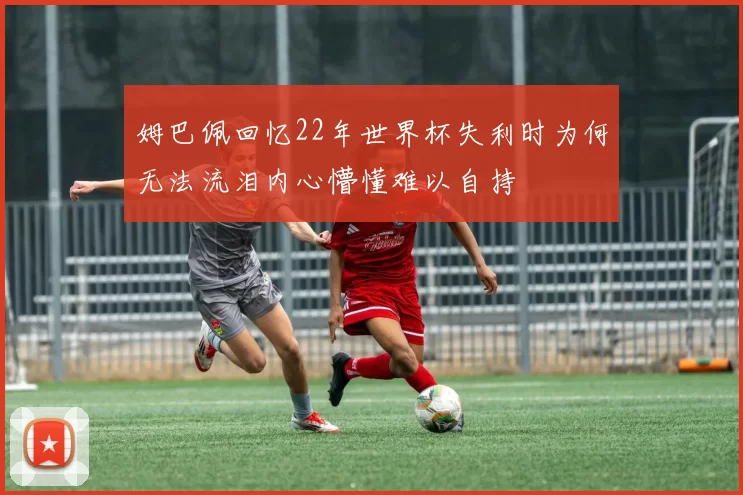 姆巴佩回忆22年世界杯失利时为何无法流泪内心懵懂难以自持