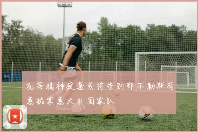 孔蒂精神疲惫或将告别那不勒斯有意执掌意大利国家队