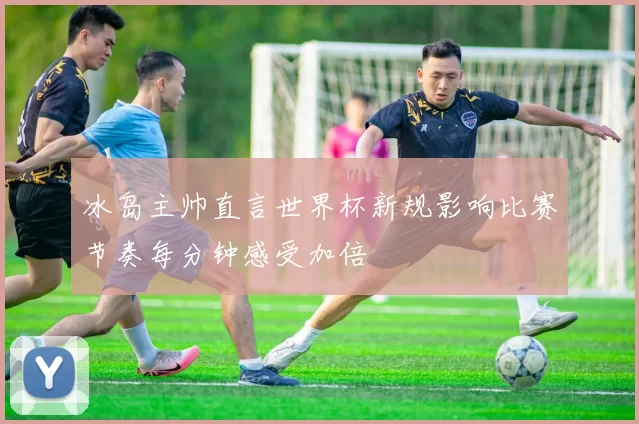 冰岛主帅直言世界杯新规影响比赛节奏每分钟感受加倍