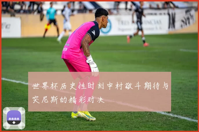 世界杯历史性时刻中村敬斗期待与突尼斯的精彩对决