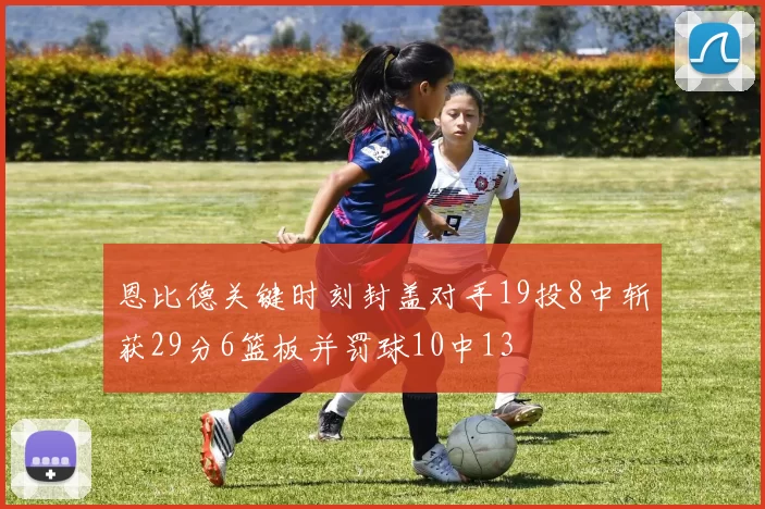 恩比德关键时刻封盖对手19投8中斩获29分6篮板并罚球10中13