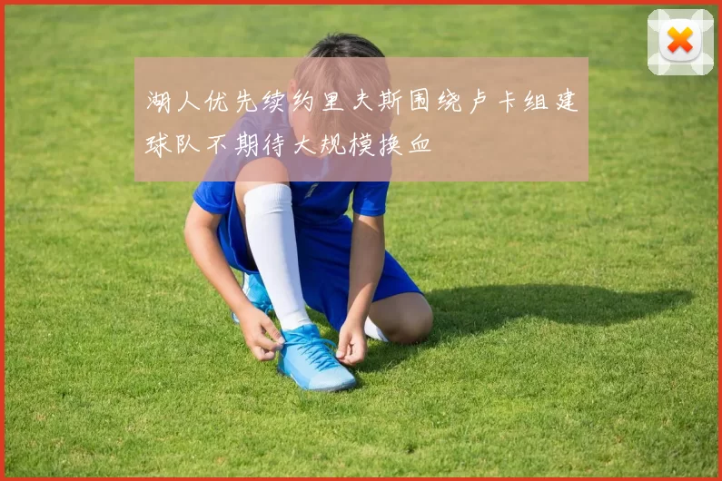 湖人优先续约里夫斯围绕卢卡组建球队不期待大规模换血