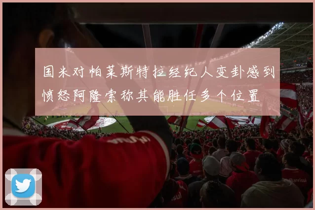 国米对帕莱斯特拉经纪人变卦感到愤怒阿隆索称其能胜任多个位置