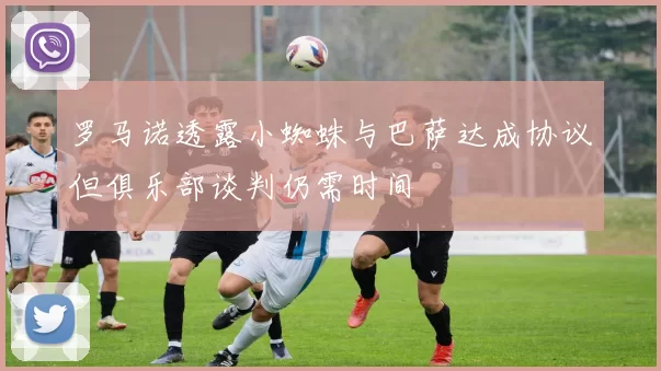 罗马诺透露小蜘蛛与巴萨达成协议但俱乐部谈判仍需时间