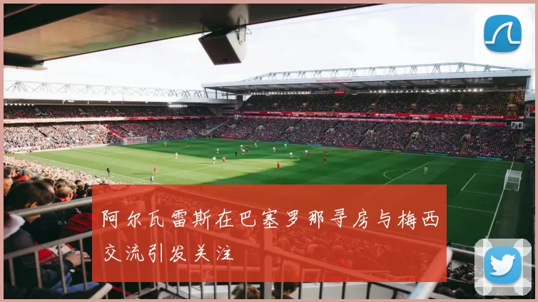 阿尔瓦雷斯在巴塞罗那寻房与梅西交流引发关注