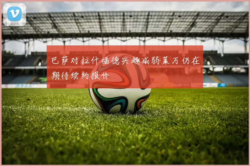 巴萨对拉什福德兴趣减弱莱万仍在期待续约报价