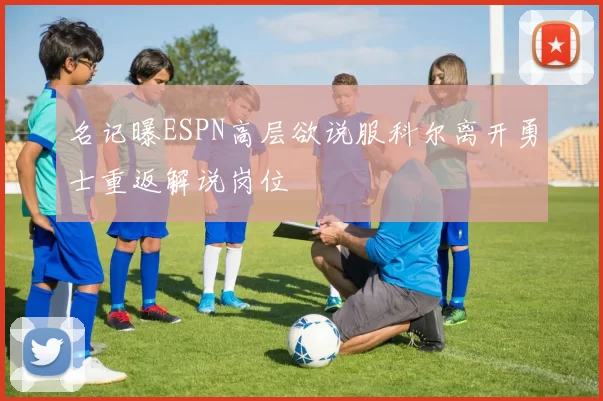 名记曝ESPN高层欲说服科尔离开勇士重返解说岗位