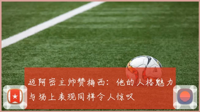 迈阿密主帅赞梅西：他的人格魅力与场上表现同样令人惊叹