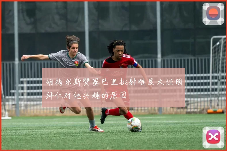胡梅尔斯赞塞巴里挑射难度大证明拜仁对他兴趣的原因
