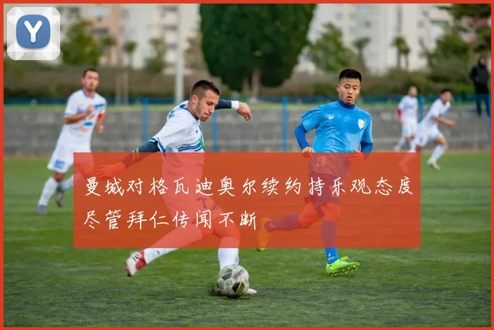 曼城对格瓦迪奥尔续约持乐观态度尽管拜仁传闻不断